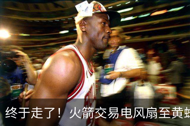终于走了！火箭交易电风扇至黄蜂 还搭了3个次轮签