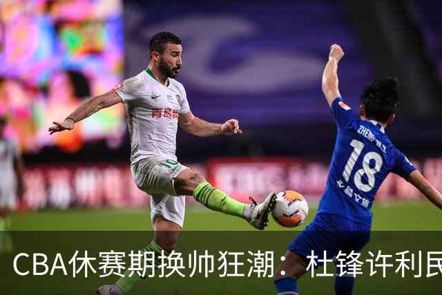CBA休赛期换帅狂潮：杜锋许利民郑永刚潘江领衔离任 北控新主帅未官宣